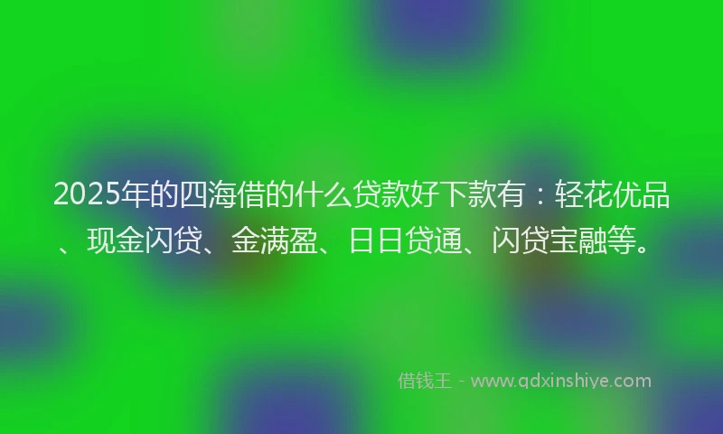 2025年的四海借的什么贷款好下款有：轻花优品、现金闪贷、金满盈、日日贷通、闪贷宝融等。