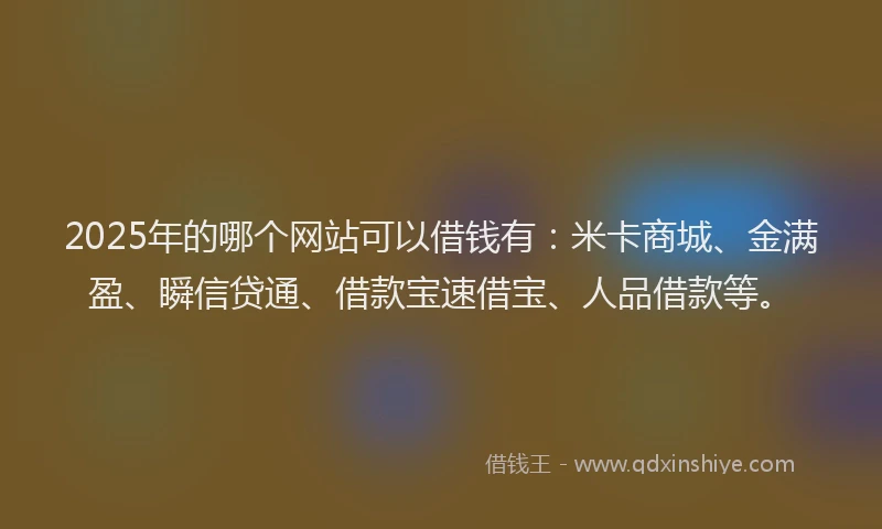 2025年的哪个网站可以借钱有：米卡商城、金满盈、瞬信贷通、借款宝速借宝、人品借款等。