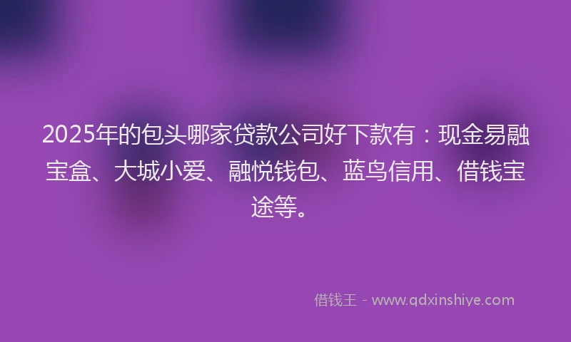 2025年的包头哪家贷款公司好下款有：现金易融宝盒、大城小爱、融悦钱包、蓝鸟信用、借钱宝途等。