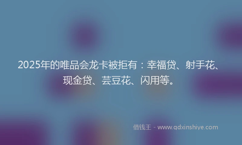 2025年的唯品会龙卡被拒有：幸福贷、射手花、现金贷、芸豆花、闪用等。