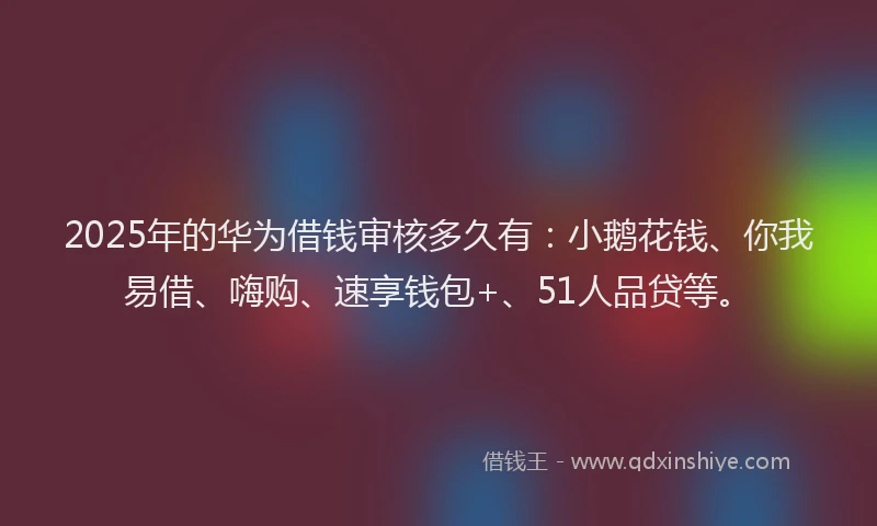 2025年的华为借钱审核多久有：小鹅花钱、你我易借、嗨购、速享钱包+、51人品贷等。