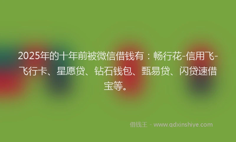 2025年的十年前被微信借钱有：畅行花-信用飞-飞行卡、星愿贷、钻石钱包、甄易贷、闪贷速借宝等。