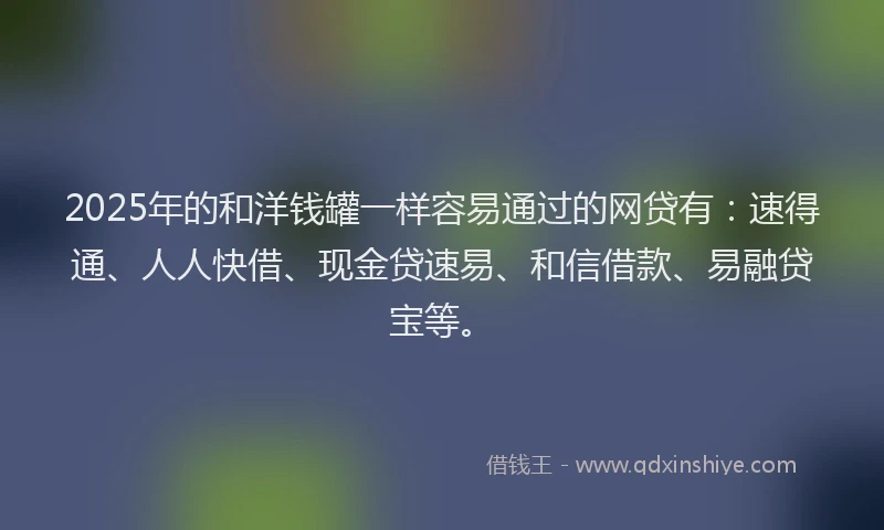 2025年的和洋钱罐一样容易通过的网贷有：速得通、人人快借、现金贷速易、和信借款、易融贷宝等。
