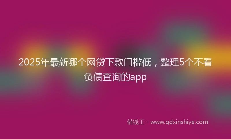 2025年最新哪个网贷下款门槛低，整理5个不看负债查询的app