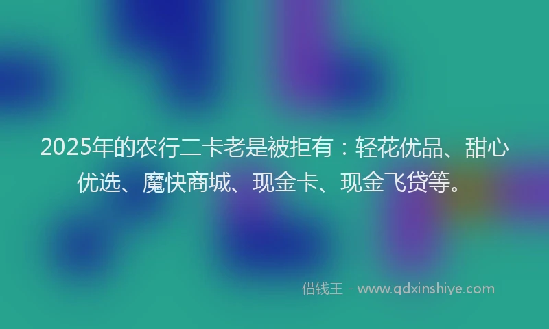 2025年的农行二卡老是被拒有：轻花优品、甜心优选、魔快商城、现金卡、现金飞贷等。