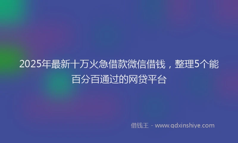 2025年最新十万火急借款微信借钱，整理5个能百分百通过的网贷平台