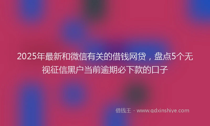 2025年最新和微信有关的借钱网贷，盘点5个无视征信黑户当前逾期必下款的口子