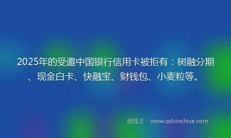 2025年的受邀中国银行信用卡被拒有：树融分期、现金白卡、快融宝、财钱包、小麦粒等。