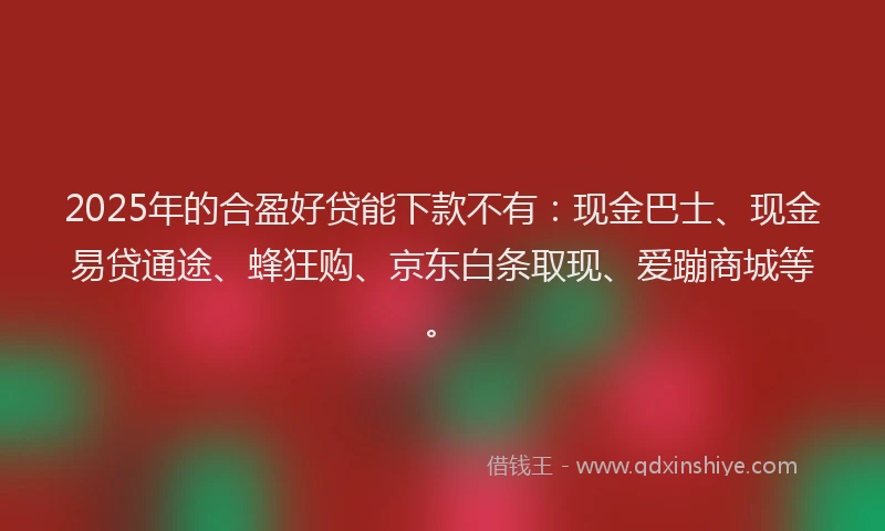 2025年的合盈好贷能下款不有：现金巴士、现金易贷通途、蜂狂购、京东白条取现、爱蹦商城等。