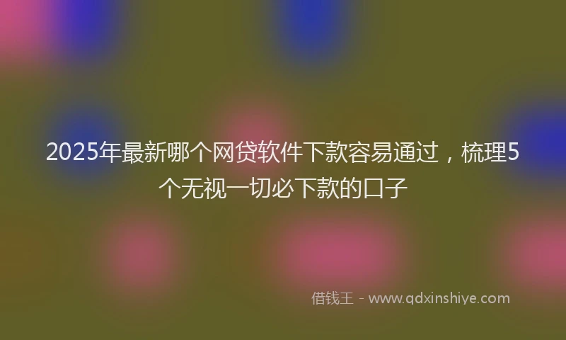 2025年最新哪个网贷软件下款容易通过，梳理5个无视一切必下款的口子