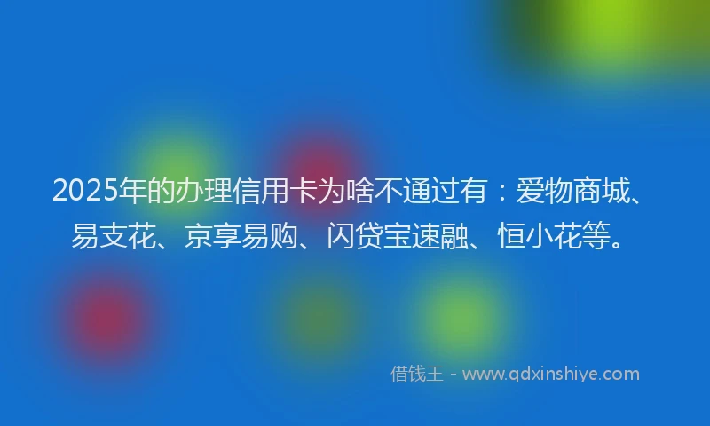 2025年的办理信用卡为啥不通过有：爱物商城、易支花、京享易购、闪贷宝速融、恒小花等。
