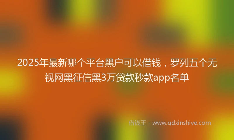 2025年最新哪个平台黑户可以借钱，罗列五个无视网黑征信黑3万贷款秒款app名单
