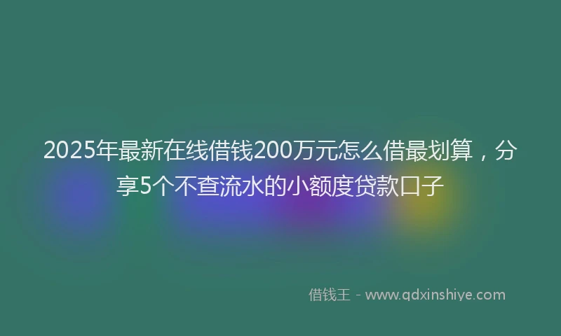 2025年最新在线借钱200万元怎么借最划算，分享5个不查流水的小额度贷款口子