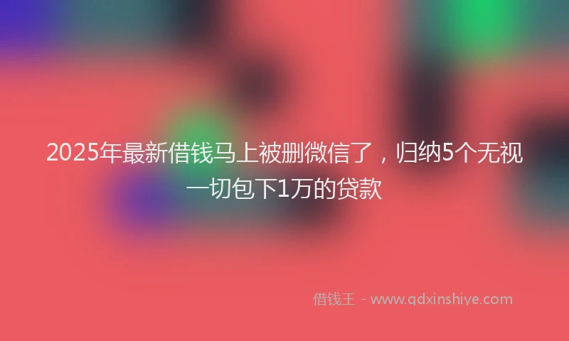 2025年最新借钱马上被删微信了，归纳5个无视一切包下1万的贷款