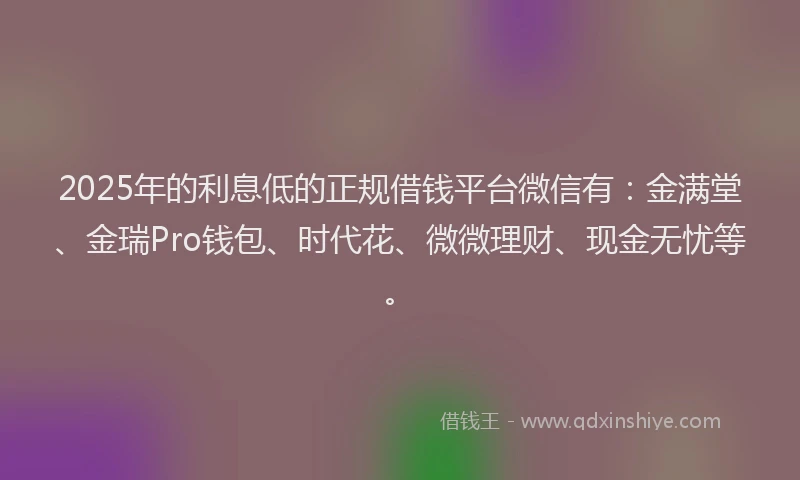 2025年的利息低的正规借钱平台微信有：金满堂、金瑞Pro钱包、时代花、微微理财、现金无忧等。