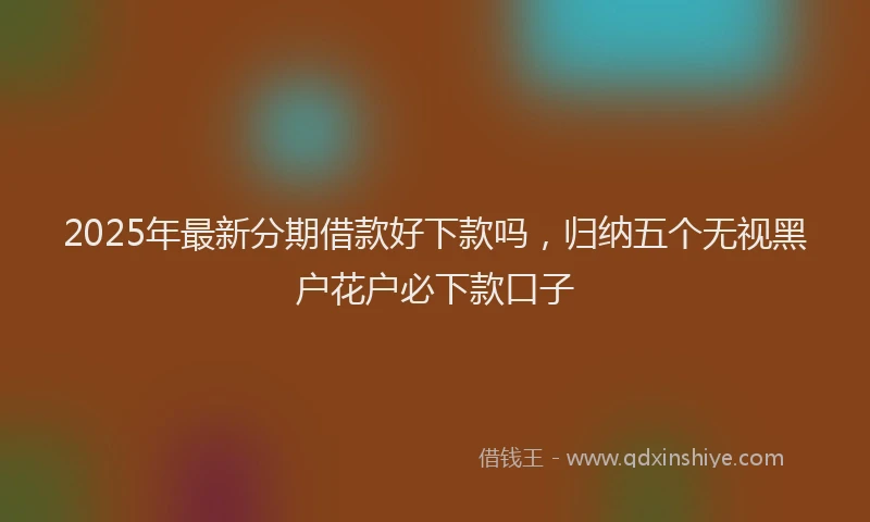 2025年最新分期借款好下款吗，归纳五个无视黑户花户必下款口子