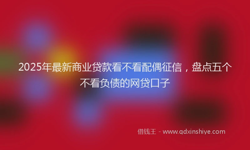 2025年最新商业贷款看不看配偶征信，盘点五个不看负债的网贷口子