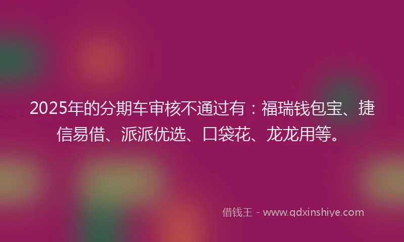 2025年的分期车审核不通过有：福瑞钱包宝、捷信易借、派派优选、口袋花、龙龙用等。