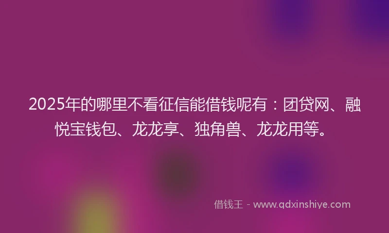 2025年的哪里不看征信能借钱呢有：团贷网、融悦宝钱包、龙龙享、独角兽、龙龙用等。