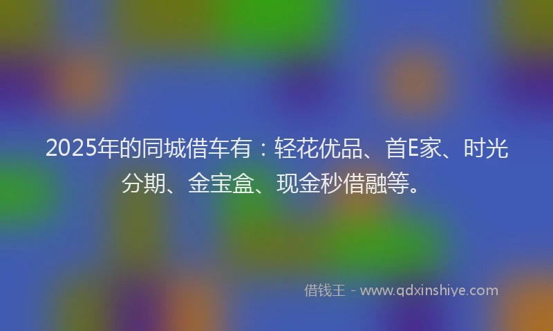 2025年的同城借车有：轻花优品、首E家、时光分期、金宝盒、现金秒借融等。