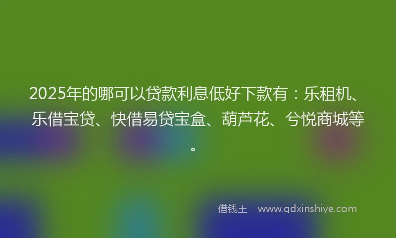 2025年的哪可以贷款利息低好下款有：乐租机、乐借宝贷、快借易贷宝盒、葫芦花、兮悦商城等。