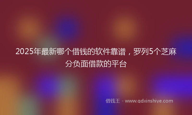 2025年最新哪个借钱的软件靠谱，罗列5个芝麻分负面借款的平台