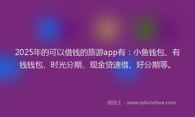2025年的可以借钱的旅游app有：小鱼钱包、有钱钱包、时光分期、现金贷速借、好分期等。