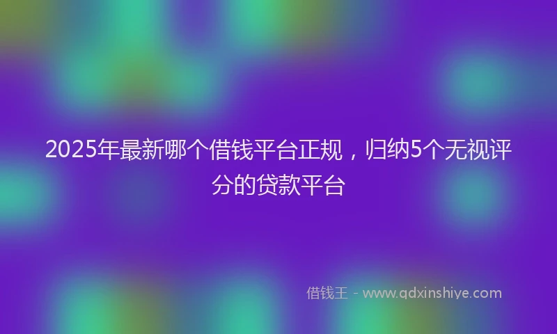 2025年最新哪个借钱平台正规，归纳5个无视评分的贷款平台