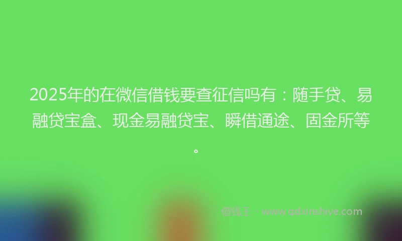 2025年的在微信借钱要查征信吗有：随手贷、易融贷宝盒、现金易融贷宝、瞬借通途、固金所等。