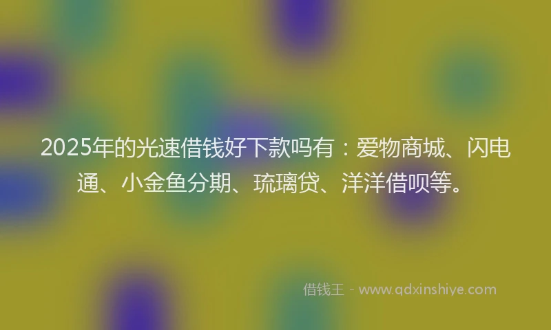 2025年的光速借钱好下款吗有：爱物商城、闪电通、小金鱼分期、琉璃贷、洋洋借呗等。