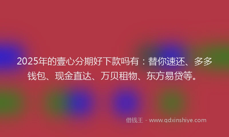 2025年的壹心分期好下款吗有：替你速还、多多钱包、现金直达、万贝租物、东方易贷等。