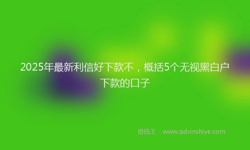 2025年最新利信好下款不，概括5个无视黑白户下款的口子