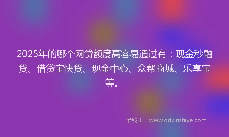 2025年的哪个网贷额度高容易通过有：现金秒融贷、借贷宝快贷、现金中心、众帮商城、乐享宝等。