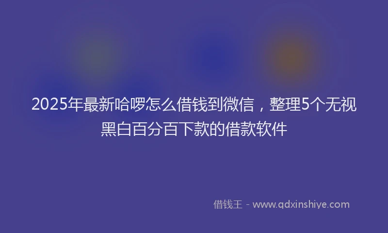 2025年最新哈啰怎么借钱到微信，整理5个无视黑白百分百下款的借款软件