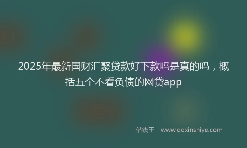 2025年最新国财汇聚贷款好下款吗是真的吗，概括五个不看负债的网贷app