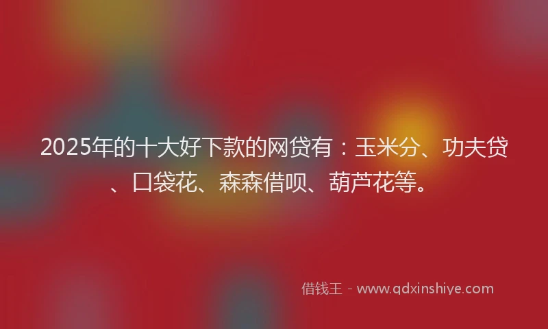 2025年的十大好下款的网贷有：玉米分、功夫贷、口袋花、森森借呗、葫芦花等。