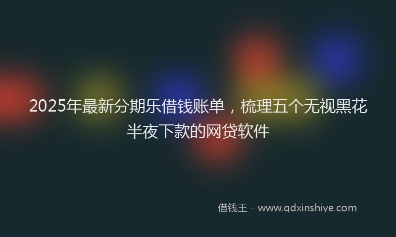 2025年最新分期乐借钱账单，梳理五个无视黑花半夜下款的网贷软件