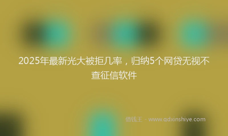 2025年最新光大被拒几率，归纳5个网贷无视不查征信软件