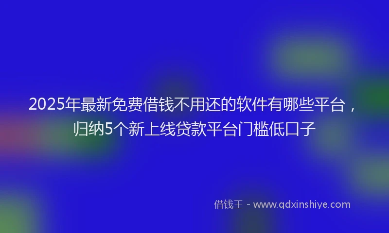 2025年最新免费借钱不用还的软件有哪些平台，归纳5个新上线贷款平台门槛低口子