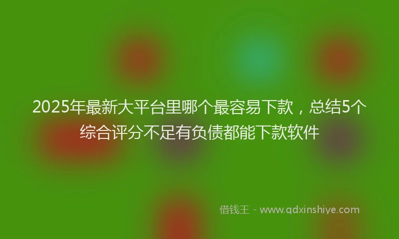2025年最新大平台里哪个最容易下款，总结5个综合评分不足有负债都能下款软件