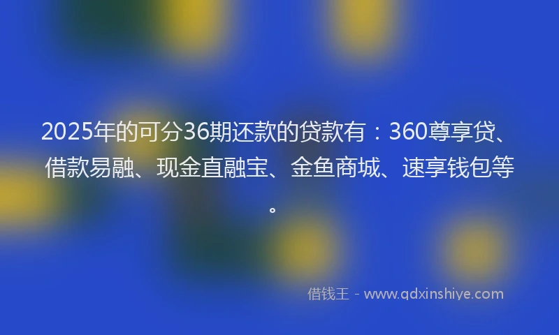 2025年的可分36期还款的贷款有：360尊享贷、借款易融、现金直融宝、金鱼商城、速享钱包等。