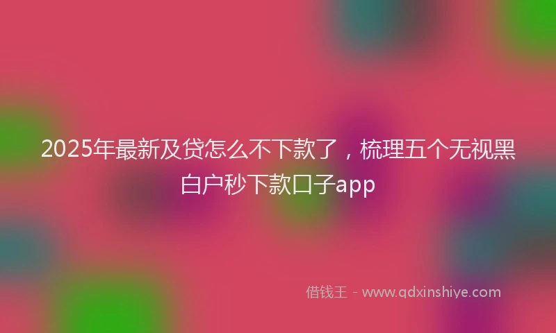 2025年最新及贷怎么不下款了，梳理五个无视黑白户秒下款口子app