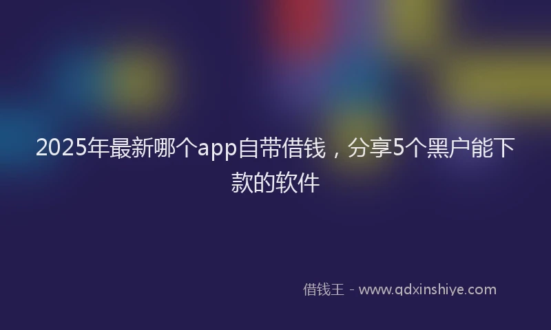 2025年最新哪个app自带借钱，分享5个黑户能下款的软件
