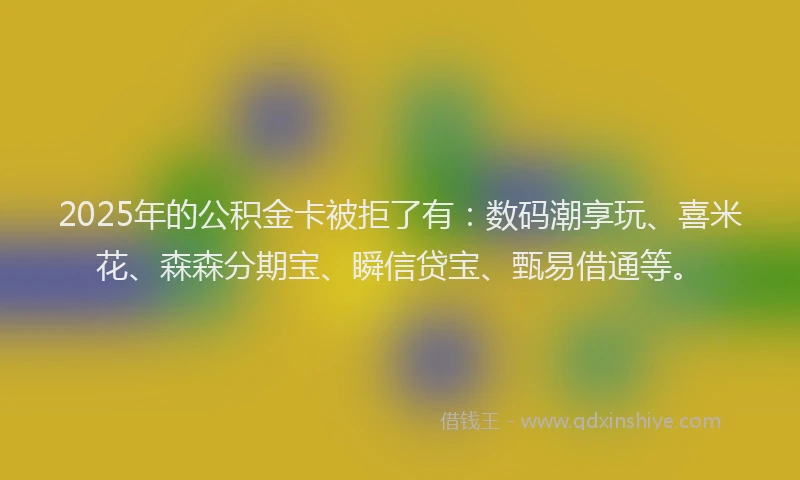 2025年的公积金卡被拒了有：数码潮享玩、喜米花、森森分期宝、瞬信贷宝、甄易借通等。