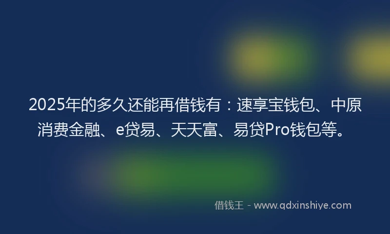 2025年的多久还能再借钱有：速享宝钱包、中原消费金融、e贷易、天天富、易贷Pro钱包等。