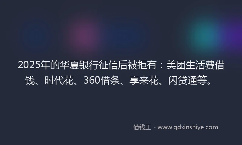 2025年的华夏银行征信后被拒有：美团生活费借钱、时代花、360借条、享来花、闪贷通等。