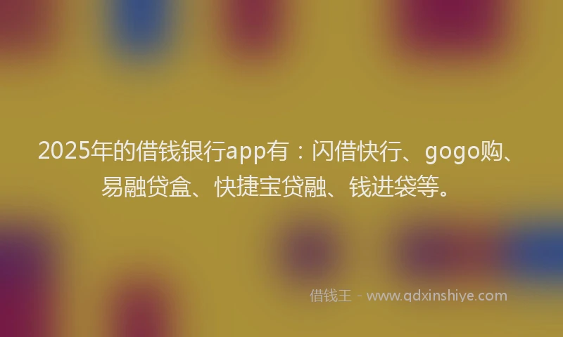 2025年的借钱银行app有：闪借快行、gogo购、易融贷盒、快捷宝贷融、钱进袋等。