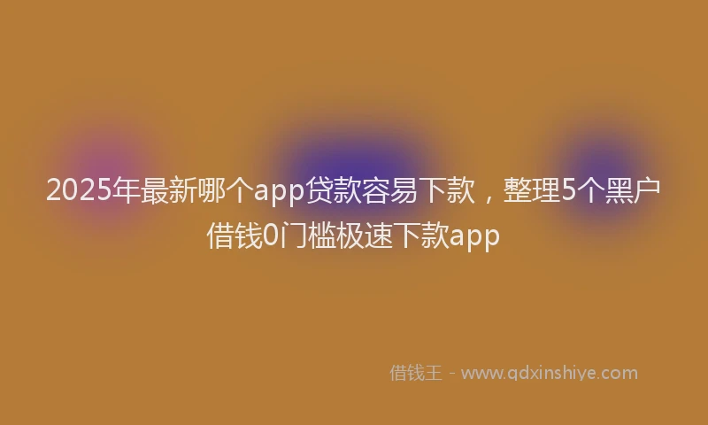 2025年最新哪个app贷款容易下款，整理5个黑户借钱0门槛极速下款app