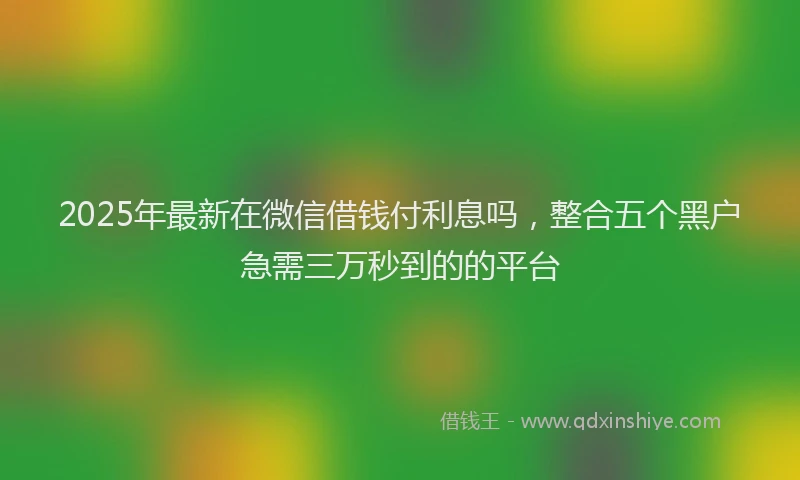 2025年最新在微信借钱付利息吗，整合五个黑户急需三万秒到的的平台