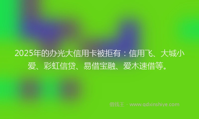 2025年的办光大信用卡被拒有：信用飞、大城小爱、彩虹信贷、易借宝融、爱木速借等。